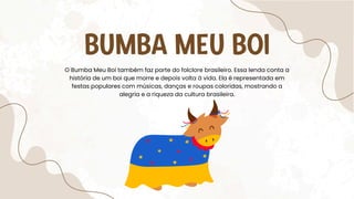 BUMBA MEU BOI
O Bumba Meu Boi também faz parte do folclore brasileiro. Essa lenda conta a
história de um boi que morre e depois volta à vida. Ela é representada em
festas populares com músicas, danças e roupas coloridas, mostrando a
alegria e a riqueza da cultura brasileira.
 