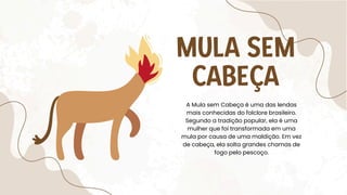 MULA SEM
CABEÇA
A Mula sem Cabeça é uma das lendas
mais conhecidas do folclore brasileiro.
Segundo a tradição popular, ela é uma
mulher que foi transformada em uma
mula por causa de uma maldição. Em vez
de cabeça, ela solta grandes chamas de
fogo pelo pescoço.
 