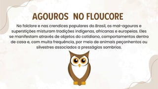 AGOUROS NO FLOUCORE
No folclore e nas crendices populares do Brasil, os mal-agouros e
superstições misturam tradições indígenas, africanas e europeias. Eles
se manifestam através de objetos do cotidiano, comportamentos dentro
de casa e, com muita frequência, por meio de animais peçonhentos ou
silvestres associados a presságios sombrios.
 