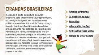 A ciranda é parte da cultura popular
brasileira. Está presente na Educação Infantil,
na tradição indígena, em manifestações
políticas e movimentos sociais. Como dança,
é muito tradicional no Nordeste brasileiro,
principalmente nos estados da Paraíba e de
Pernambuco. Neste, é destaque na Ilha de
Itamaracá, onde se diz que foi inspirada nos
movimentos das ondas do mar. A origem da
ciranda, no entanto, não é consenso entre os
pesquisadores. Acredita-se que tenha surgido
em Portugal. O nome teria vindo do espanhol
“zaranda”, um instrumento usado para
peneirar farinha.
CIRANDAS BRASILEIRAS Ciranda, Cirandinha
Ai, Eu Entrei na Roda
Peixe Vivo
A Barata Diz que Tem
Se Essa Rua Fosse Minha
Na loja do Mestre André
 
