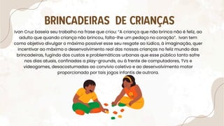 Ivan Cruz baseia seu trabalho na frase que criou: “A criança que não brinca não é feliz, ao
adulto que quando criança não brincou, falta-lhe um pedaço no coração”. Ivan tem
como objetivo divulgar o máximo possível esse seu resgate ao lúdico, à imaginação, quer
incentivar ao máximo o desenvolvimento real das nossas crianças no feliz mundo das
brincadeiras, fugindo dos custos e problemáticas urbanas que esse público tanto sofre
nos dias atuais, confinadas a play-grounds, ou à frente de computadores, TVs e
videogames, desacostumadas ao convívio coletivo e ao desenvolvimento motor
proporcionado por tais jogos infantis de outrora.
BRINCADEIRAS DE CRIANÇAS
 