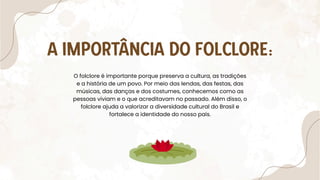 A IMPORTÂNCIA DO FOLCLORE:
O folclore é importante porque preserva a cultura, as tradições
e a história de um povo. Por meio das lendas, das festas, das
músicas, das danças e dos costumes, conhecemos como as
pessoas viviam e o que acreditavam no passado. Além disso, o
folclore ajuda a valorizar a diversidade cultural do Brasil e
fortalece a identidade do nosso país.
 