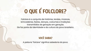Folclore é o conjunto de histórias, lendas, músicas,
brincadeiras, festas, danças, costumes e tradições
transmitidos de geração em geração.
Ele faz parte da identidade e da cultura do povo brasileiro.
O QUE É FOLCLORE?
A palavra "folclore" significa sabedoria do povo.
VOCÊ SABIA?
 