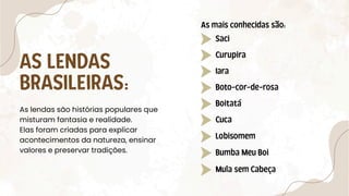AS LENDAS
BRASILEIRAS:
Saci
Curupira
Iara
Boto-cor-de-rosa
Boitatá
Cuca
Lobisomem
Bumba Meu Boi
Mula sem Cabeça
As lendas são histórias populares que
misturam fantasia e realidade.
Elas foram criadas para explicar
acontecimentos da natureza, ensinar
valores e preservar tradições.
As mais conhecidas são:
 
