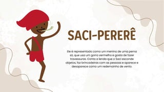SACI-PERERÊ
Ele é representado como um menino de uma perna
só, que usa um gorro vermelho e gosta de fazer
travessuras. Conta a lenda que o Saci esconde
objetos, faz brincadeiras com as pessoas e aparece e
desaparece como um redemoinho de vento.
 