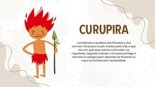 CURUPIRA
considerado o protetor das florestas e dos
animais. Ele possui os pés virados para trás, o que
faz com que seus rastros confundam os
caçadores. Segundo a lenda, o Curupira protege a
natureza e castiga quem desmata as florestas ou
caça os animais sem necessidade.
 