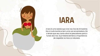 IARA
A Iara é uma sereia que vive nos rios da Amazônia.
Ela é muito bonita e tem uma voz encantadora. Diz
a lenda que seu canto atrai os pescadores para o
fundo dos rios. Sua história lembra a importância
de respeitar os rios e a natureza.
 