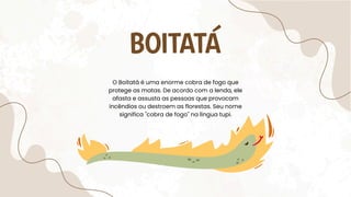 BOITATÁ
O Boitatá é uma enorme cobra de fogo que
protege as matas. De acordo com a lenda, ele
afasta e assusta as pessoas que provocam
incêndios ou destroem as florestas. Seu nome
significa "cobra de fogo" na língua tupi.
 