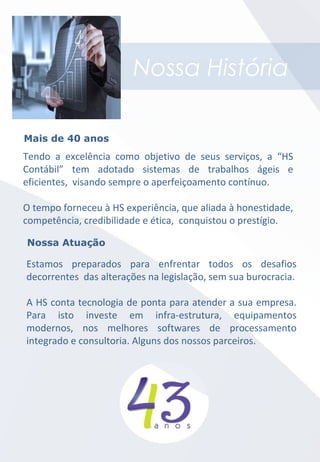 Nossa História
Tendo a excelência como objetivo de seus serviços, a “HS
Contábil” tem adotado sistemas de trabalhos ágeis e
eficientes, visando sempre o aperfeiçoamento contínuo.
O tempo forneceu à HS experiência, que aliada à honestidade,
competência, credibilidade e ética, conquistou o prestígio.
Mais de 40 anos
Nossa Atuação
Estamos preparados para enfrentar todos os desafios
decorrentes das alterações na legislação, sem sua burocracia.
A HS conta tecnologia de ponta para atender a sua empresa.
Para isto investe em infra-estrutura, equipamentos
modernos, nos melhores softwares de processamento
integrado e consultoria. Alguns dos nossos parceiros.
 