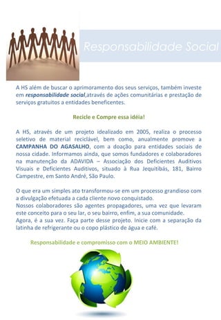 Responsabilidade Social
A HS além de buscar o aprimoramento dos seus serviços, também investe
em responsabilidade social,através de ações comunitárias e prestação de
serviços gratuitos a entidades beneficentes.
Recicle e Compre essa idéia!
A HS, através de um projeto idealizado em 2005, realiza o processo
seletivo de material reciclável, bem como, anualmente promove a
CAMPANHA DO AGASALHO, com a doação para entidades sociais de
nossa cidade. Informamos ainda, que somos fundadores e colaboradores
na manutenção da ADAVIDA – Associação dos Deficientes Auditivos
Visuais e Deficientes Auditivos, situado à Rua Jequitibás, 181, Bairro
Campestre, em Santo André, São Paulo.
O que era um simples ato transformou-se em um processo grandioso com
a divulgação efetuada a cada cliente novo conquistado.
Nossos colaboradores são agentes propagadores, uma vez que levaram
este conceito para o seu lar, o seu bairro, enfim, a sua comunidade.
Agora, é a sua vez. Faça parte desse projeto. Inicie com a separação da
latinha de refrigerante ou o copo plástico de água e café.
Responsabilidade e compromisso com o MEIO AMBIENTE!
 
