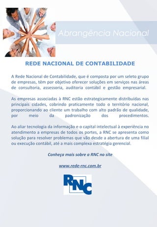Abrangência Nacional
A Rede Nacional de Contabilidade, que é composta por um seleto grupo
de empresas, têm por objetivo oferecer soluções em serviços nas áreas
de consultoria, assessoria, auditoria contábil e gestão empresarial.
As empresas associadas à RNC estão estrategicamente distribuídas nas
principais cidades, cobrindo praticamente todo o território nacional,
proporcionando ao cliente um trabalho com alto padrão de qualidade,
por meio da padronização dos procedimentos.
Ao aliar tecnologia da informação e o capital intelectual à experiência no
atendimento a empresas de todos os portes, a RNC se apresenta como
solução para resolver problemas que vão desde a abertura de uma filial
ou execução contábil, até a mais complexa estratégia gerencial.
Conheça mais sobre a RNC no site
www.rede-rnc.com.br
REDE NACIONAL DE CONTABILIDADE
 