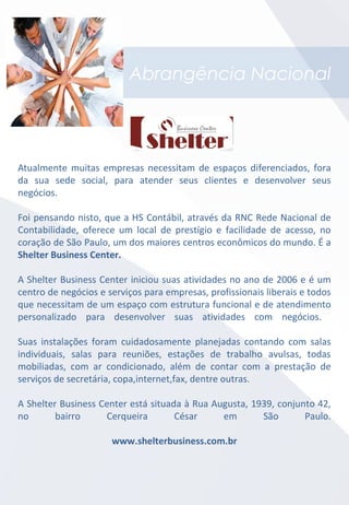 Abrangência Nacional
Atualmente muitas empresas necessitam de espaços diferenciados, fora
da sua sede social, para atender seus clientes e desenvolver seus
negócios.
Foi pensando nisto, que a HS Contábil, através da RNC Rede Nacional de
Contabilidade, oferece um local de prestígio e facilidade de acesso, no
coração de São Paulo, um dos maiores centros econômicos do mundo. É a
Shelter Business Center.
A Shelter Business Center iniciou suas atividades no ano de 2006 e é um
centro de negócios e serviços para empresas, profissionais liberais e todos
que necessitam de um espaço com estrutura funcional e de atendimento
personalizado para desenvolver suas atividades com negócios.
Suas instalações foram cuidadosamente planejadas contando com salas
individuais, salas para reuniões, estações de trabalho avulsas, todas
mobiliadas, com ar condicionado, além de contar com a prestação de
serviços de secretária, copa,internet,fax, dentre outras.
A Shelter Business Center está situada à Rua Augusta, 1939, conjunto 42,
no bairro Cerqueira César em São Paulo.
www.shelterbusiness.com.br
 