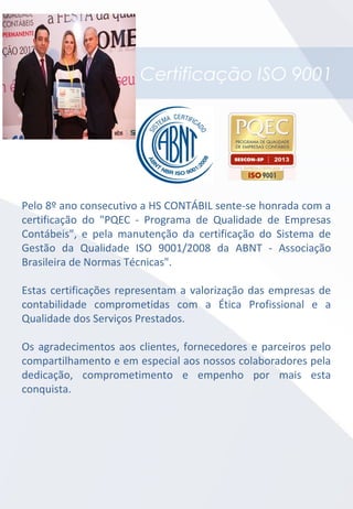 Certificação ISO 9001
Pelo 8º ano consecutivo a HS CONTÁBIL sente-se honrada com a
certificação do "PQEC - Programa de Qualidade de Empresas
Contábeis", e pela manutenção da certificação do Sistema de
Gestão da Qualidade ISO 9001/2008 da ABNT - Associação
Brasileira de Normas Técnicas".
Estas certificações representam a valorização das empresas de
contabilidade comprometidas com a Ética Profissional e a
Qualidade dos Serviços Prestados.
Os agradecimentos aos clientes, fornecedores e parceiros pelo
compartilhamento e em especial aos nossos colaboradores pela
dedicação, comprometimento e empenho por mais esta
conquista.
 