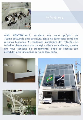 Estrutura
A HS CONTÁBIL está instalada em sede própria de
700m2 possuindo uma estrutura, tanto na parte física como em
recursos humanos. As modernas instalações das estações de
trabalho obedecem o uso da lógica aliada ao ambiente, trazem
um novo conceito de atendimento, onde os clientes são
atendidos pelo funcionário certo no local certo.
 