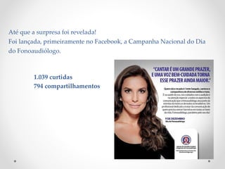 Até que a surpresa foi revelada!
Foi lançada, primeiramente no Facebook, a Campanha Nacional do Dia
do Fonoaudiólogo.
1.039 curtidas
794 compartilhamentos
 