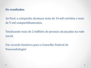 Os resultados
Ao final, a campanha alcançou mais de 16 mil curtidas e mais
de 5 mil compartilhamentos.
Totalizando mais de 2 milhões de pessoas alcançadas na rede
social.
Um recorde histórico para o Conselho Federal de
Fonoaudiologia!
 