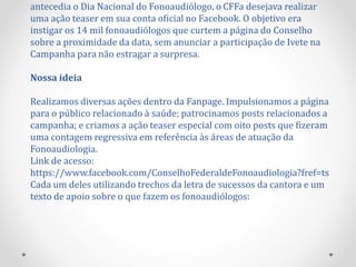 antecedia o Dia Nacional do Fonoaudiólogo, o CFFa desejava realizar
uma ação teaser em sua conta oficial no Facebook. O objetivo era
instigar os 14 mil fonoaudiólogos que curtem a página do Conselho
sobre a proximidade da data, sem anunciar a participação de Ivete na
Campanha para não estragar a surpresa.
Nossa ideia
Realizamos diversas ações dentro da Fanpage. Impulsionamos a página
para o público relacionado à saúde; patrocinamos posts relacionados a
campanha; e criamos a ação teaser especial com oito posts que fizeram
uma contagem regressiva em referência às áreas de atuação da
Fonoaudiologia.
Link de acesso:
https://www.facebook.com/ConselhoFederaldeFonoaudiologia?fref=ts
Cada um deles utilizando trechos da letra de sucessos da cantora e um
texto de apoio sobre o que fazem os fonoaudiólogos:
 