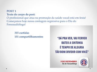 POST 1
Texto do corpo do post:
O profissional que atua na promoção da saúde vocal está em festa!
Começamos hoje nossa contagem regressiva para o Dia do
Fonoaudiólogo!
315 curtidas
151 compartilhamentos
 