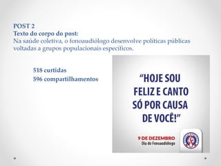 POST 2
Texto do corpo do post:
Na saúde coletiva, o fonoaudiólogo desenvolve políticas públicas
voltadas a grupos populacionais específicos.
518 curtidas
596 compartilhamentos
 