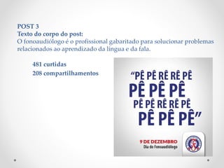 POST 3
Texto do corpo do post:
O fonoaudiólogo é o profissional gabaritado para solucionar problemas
relacionados ao aprendizado da língua e da fala.
481 curtidas
208 compartilhamentos
 
