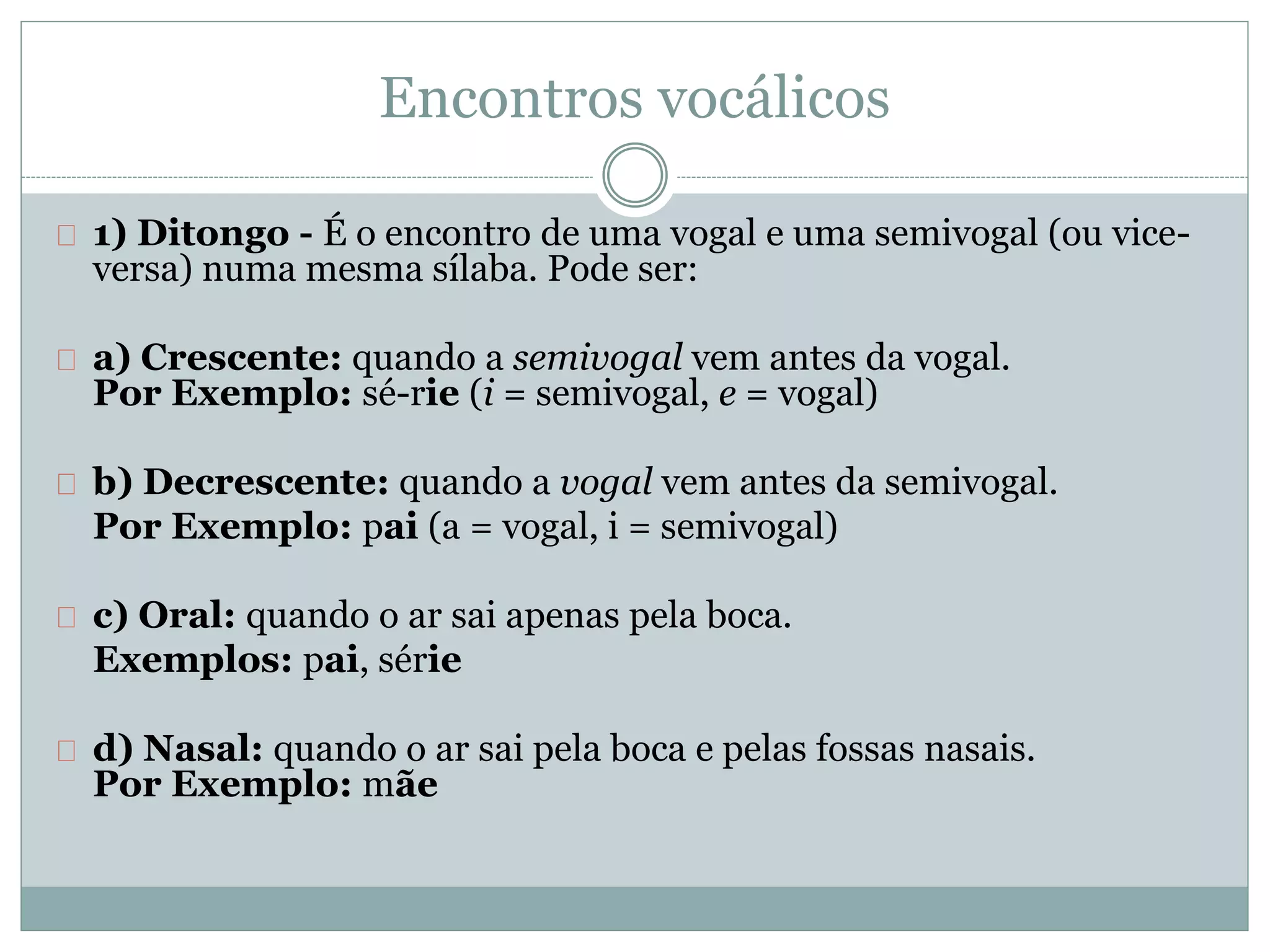 Encontros vocálicos
1) Ditongo - É o encontro de uma vogal e uma semivogal (ou vice-
versa) numa mesma sílaba. Pode ser:
a) Crescente: quando a semivogal vem antes da vogal.
Por Exemplo: sé-rie (i = semivogal, e = vogal)
b) Decrescente: quando a vogal vem antes da semivogal.
Por Exemplo: pai (a = vogal, i = semivogal)
c) Oral: quando o ar sai apenas pela boca.
Exemplos: pai, série
d) Nasal: quando o ar sai pela boca e pelas fossas nasais.
Por Exemplo: mãe
 