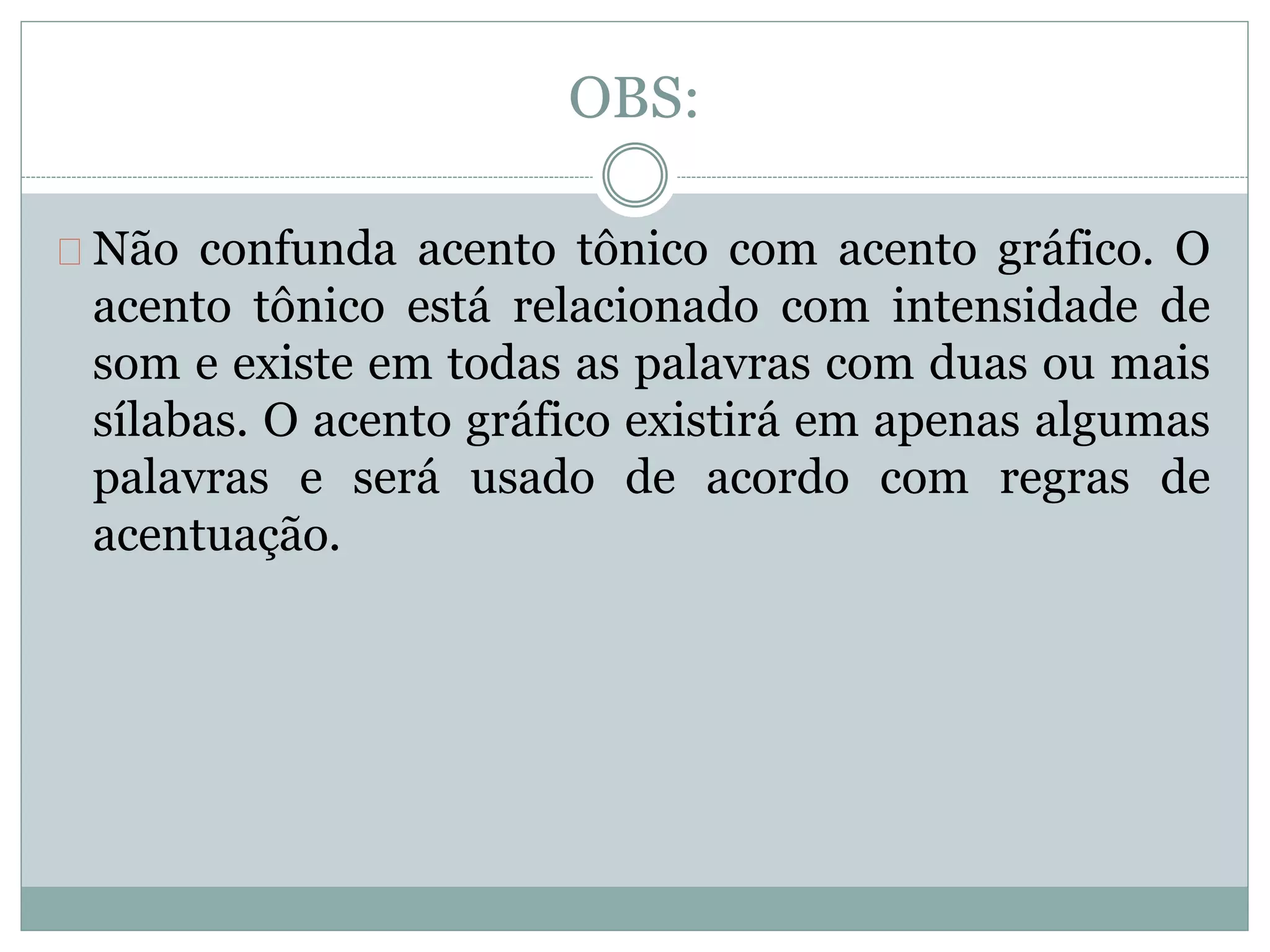 OBS:
Não confunda acento tônico com acento gráfico. O
acento tônico está relacionado com intensidade de
som e existe em todas as palavras com duas ou mais
sílabas. O acento gráfico existirá em apenas algumas
palavras e será usado de acordo com regras de
acentuação.
 