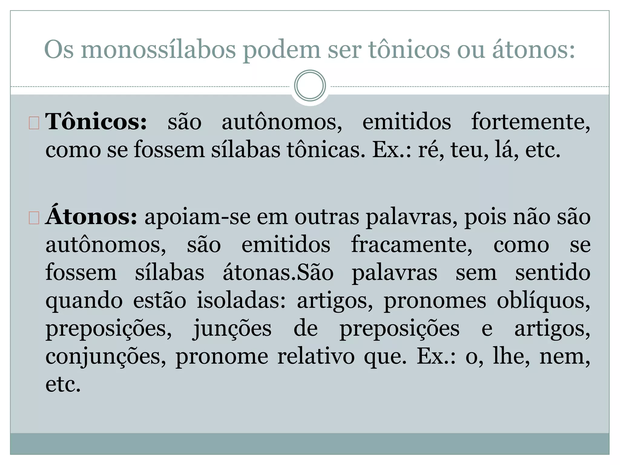 Os monossílabos podem ser tônicos ou átonos:
Tônicos: são autônomos, emitidos fortemente,
como se fossem sílabas tônicas. Ex.: ré, teu, lá, etc.
Átonos: apoiam-se em outras palavras, pois não são
autônomos, são emitidos fracamente, como se
fossem sílabas átonas.São palavras sem sentido
quando estão isoladas: artigos, pronomes oblíquos,
preposições, junções de preposições e artigos,
conjunções, pronome relativo que. Ex.: o, lhe, nem,
etc.
 