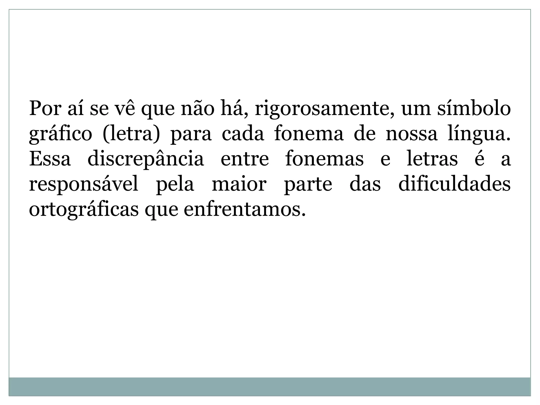 Por aí se vê que não há, rigorosamente, um símbolo
gráfico (letra) para cada fonema de nossa língua.
Essa discrepância entre fonemas e letras é a
responsável pela maior parte das dificuldades
ortográficas que enfrentamos.
 