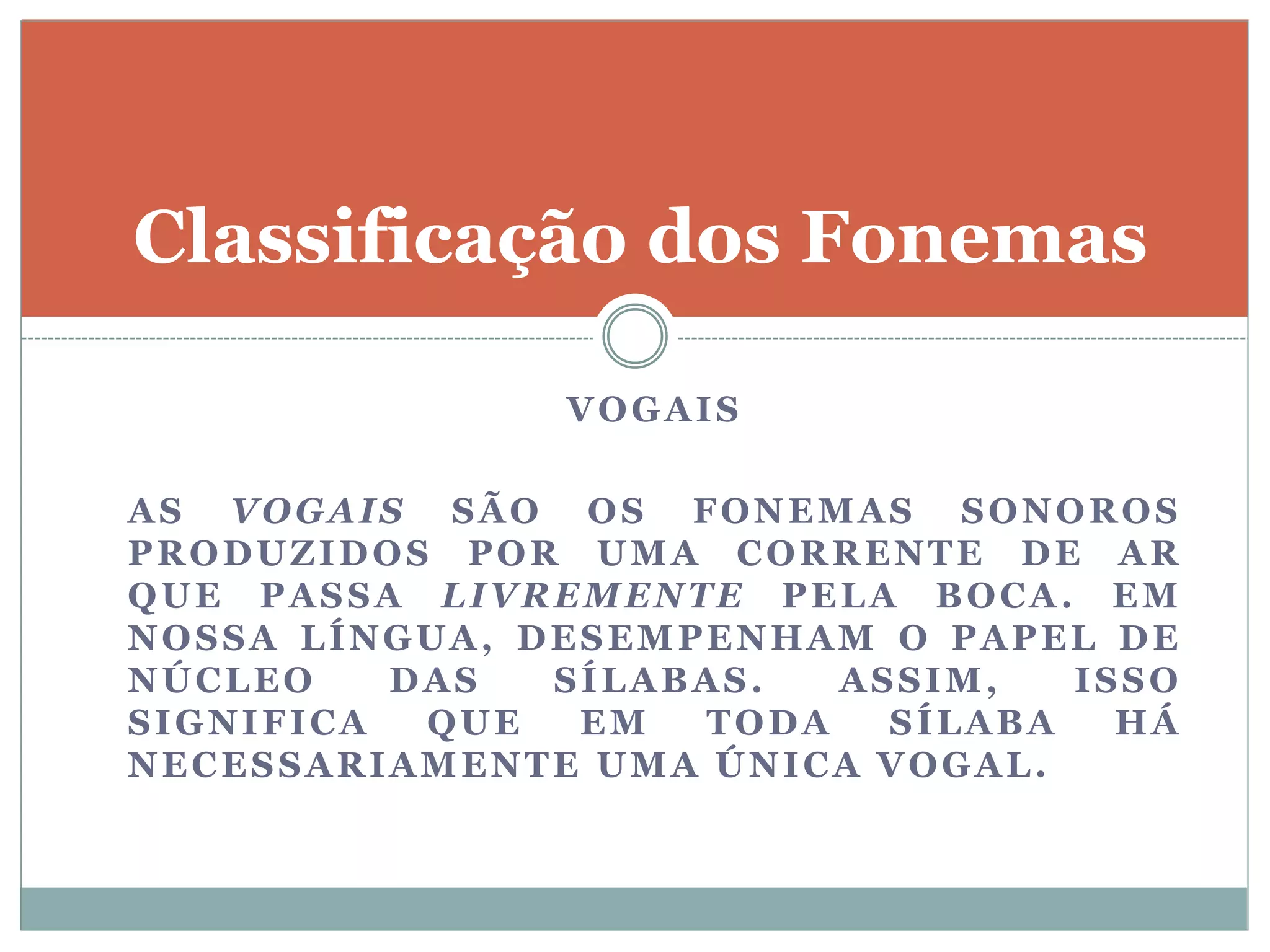 VOGAIS
AS VOGAIS SÃO OS FONEMAS SONOROS
PRODUZIDOS POR UMA CORRENTE DE AR
QUE PASSA LIVREMENTE PELA BOCA. EM
NOSSA LÍNGUA, DESEMPENHAM O PAPEL DE
NÚCLEO DAS SÍLABAS. ASSIM, ISSO
SIGNIFICA QUE EM TODA SÍLABA HÁ
NECESSARIAMENTE UMA ÚNICA VOGAL.
Classificação dos Fonemas
 