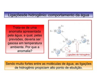 Ligaçõesde hidrogênio: comportamento da água 
Trata-se de uma 
anomalia apresentada 
pela água, a qual, pelas 
previsões, deveria ser 
gasosa em temperatura 
ambiente. Por que a 
anomalia? 
Sendo muito fortes entre as moléculas de água, as ligações 
de hidrogênio propiciam alto ponto de ebulição. 
 