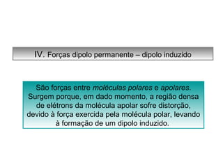 IV. Forças dipolo permanente – dipolo induzido 
São forças entre moléculas polares e apolares. 
Surgem porque, em dado momento, a região densa 
de elétrons da molécula apolar sofre distorção, 
devido à força exercida pela molécula polar, levando 
à formação de um dipolo induzido. 
 