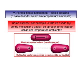 V. Forças dipolo instantâneo – dipolo induzido 
(o caso do iodo: sólido em temperatura ambiente) 
Como explicar, por exemplo, o fato de o iodo (I2), 
sendo molecular e apolar, se apresentar no estado 
sólido em temperatura ambiente? 
 