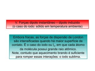 V. Forças dipolo instantâneo – dipolo induzido 
(o caso do iodo: sólido em temperatura ambiente) 
Embora fracas, as forças de dispersão de London 
são intensificadas quando há maior superfície de 
contato. É o caso do iodo ou I2, em que cada átomo 
da molécula possui grande raio atômico. 
Note, contudo que aquecimento brando é suficiente 
para romper essas interações: o iodo sublima. 
 