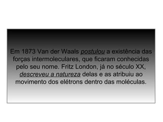 Em 1873 Van der Waals postulou a existência das 
forças intermoleculares, que ficaram conhecidas 
pelo seu nome. Fritz London, já no século XX, 
descreveu a natureza delas e as atribuiu ao 
movimento dos elétrons dentro das moléculas. 
 
