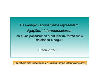 Os exemplos apresentados representam 
ligações* intermoleculares, 
as quais passaremos a estudar de forma mais 
detalhada a seguir. 
Então lá vai . . . 
*Também ditas interações ou ainda forças intermoleculares 
 