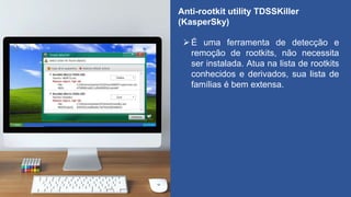 Anti-rootkit utility TDSSKiller
(KasperSky)
É uma ferramenta de detecção e
remoção de rootkits, não necessita
ser instalada. Atua na lista de rootkits
conhecidos e derivados, sua lista de
famílias é bem extensa.
 