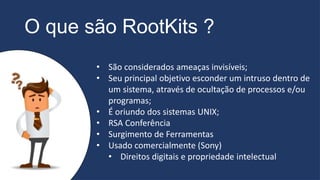 O que são RootKits ?
• São considerados ameaças invisíveis;
• Seu principal objetivo esconder um intruso dentro de
um sistema, através de ocultação de processos e/ou
programas;
• É oriundo dos sistemas UNIX;
• RSA Conferência
• Surgimento de Ferramentas
• Usado comercialmente (Sony)
• Direitos digitais e propriedade intelectual
 