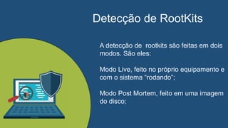 Detecção de RootKits
A detecção de rootkits são feitas em dois
modos. São eles:
Modo Live, feito no próprio equipamento e
com o sistema “rodando”;
Modo Post Mortem, feito em uma imagem
do disco;
 