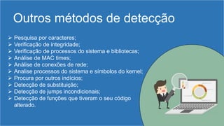 Outros métodos de detecção
 Pesquisa por caracteres;
 Verificação de integridade;
 Verificação de processos do sistema e bibliotecas;
 Análise de MAC times;
 Análise de conexões de rede;
 Analise processos do sistema e símbolos do kernel;
 Procura por outros indícios;
 Detecção de substituição;
 Detecção de jumps incondicionais;
 Detecção de funções que tiveram o seu código
alterado.
 