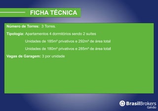 Número de Torres: 3 Torres.

Tipologia: Apartamentos 4 dormitórios sendo 2 suítes

          Unidades de 185m² privativos e 292m² de área total

          Unidades de 180m² privativos e 285m² de área total

Vagas de Garagem: 3 por unidade
 