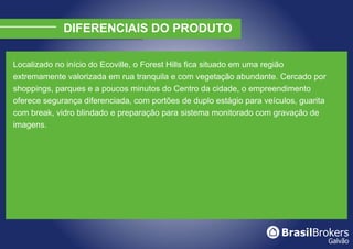 DIFERENCIAIS DO PRODUTO

Localizado no início do Ecoville, o Forest Hills fica situado em uma região
extremamente valorizada em rua tranquila e com vegetação abundante. Cercado por
shoppings, parques e a poucos minutos do Centro da cidade, o empreendimento
oferece segurança diferenciada, com portões de duplo estágio para veículos, guarita
com break, vidro blindado e preparação para sistema monitorado com gravação de
imagens.
 