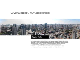 A VISTA DO SEU FUTURO EDIFÍCIO

FOTO AÉREA DA REGIÃO

ITAIM BIBI
Um empreendimento para você ficar ao lado de tudo o que faz parte do seu mundo:
dia e noite. O Forma Itaim está entre dois parques, em uma área de comércio variado,
shopping centers, serviços 24 horas, e próximo a empresas de todos os portes.
A duas quadras da Av. Brig. Faria Lima, nas imediações da esquina
com a Av. Juscelino Kubitschek. Uma região bem servida de transportes,
onde é possível chegar a vários lugares a pé ou usando a ciclovia.

 