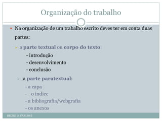 Organização do trabalhoBECRE D. CARLOS INa organização de um trabalho escrito deves ter em conta duas partes:a parte textual ou corpo do texto:- introdução- desenvolvimento- conclusãoa parte paratextual:- a capao índice- a bibliografia/webgrafia- os anexos