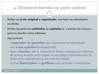 4. Desenvolvimento ou parte centralBECRE D. CARLOS IRedige um texto original e organizado, com base nas informações recolhidasDivide esta parte em subtítulos ou capítulosse  o assunto for extenso e quiseres abordar vários subtemasAqui poderás:responder às questões que enunciaste na introduçãodar a tua opiniãofundamentadafazer citações, isto é, transcrever frases ou pequenos excertos de textos, sempre entre aspas ou em itálico, com indicação da fonte entre parênteses ou em nota de rodapéincluir ilustrações ou gráficos com precisão e moderação