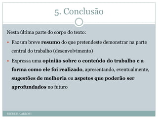 5. ConclusãoBECRE D. CARLOS INesta última parte do corpo do texto:Faz um breve resumo do que pretendeste demonstrar na parte central do trabalho (desenvolvimento)Expressa uma opinião sobre o conteúdo do trabalho e a forma como ele foi realizado, apresentando, eventualmente, sugestões de melhoria ou aspetos que poderão ser aprofundados no futuro