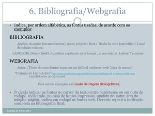 6. Bibliografia/WebgrafiaBECRE D. CARLOS IIndica, por ordem alfabética, as fontes usadas, de acordo com os exemplos: BIBLIOGRAFIAApelido do autor [em maiúsculas], nome próprio (Data). Título da obra [em itálico]. Local de edição: editora.LANGLOIS, Denis (1998). A política explicada às crianças …e aos outros. Lisboa: Terramar.WEBGRAFIAAutor. /Título do texto [entre aspas ou em itálico]  endereço web (data de acesso)   “História do Livro Activo”http://www.casadaleitura.org/portalbeta/bo/portal.pl?pag=sol_li_fichaLivro&id=1043 (acedido em 15-02-2010)(Ver outros exemplos em Guião de Regras Bibliográficas)Poderás indicar as fontes no correr do texto entre parênteses ou em nota de rodapé, indicando, no caso de fontes impressas, apelido do autor, ano de edição: página; indica em rodapé as fontes web. Deverás repetir a indicação completa na bibliografia final.7. AnexosBECRE D. CARLOS ISe, por exemplo, usaste inquéritos para retirar informação para o teu trabalho, deves inclui-los como anexos, legendando-os e numerando-os: anexo I, anexo II, anexo III, etc.ATENÇÃO:Os anexos não constituem uma parte obrigatória