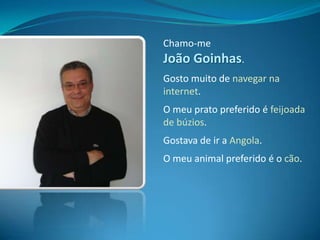 Chamo-me João Goinhas.Gosto muito de navegar na internet.O meu prato preferido é feijoada de búzios.Gostava de ir a Angola.O meu animal preferido é o cão.