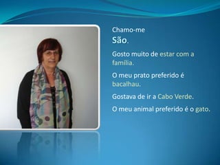 Chamo-me São.Gosto muito de estar com a família.O meu prato preferido é bacalhau.Gostava de ir a Cabo Verde.O meu animal preferido é o gato. 