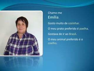 Chamo-me Emília.Gosto muito de cozinhar.O meu prato preferido é paelha.Gostava de ir ao Brasil.O meu animal preferido é o coelho.