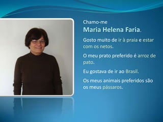 Chamo-me Maria Helena Faria.Gosto muito de ir à praia e estar com os netos.O meu prato preferido é arroz de pato.Eu gostava de ir ao Brasil.Os meus animais preferidos são os meus pássaros.